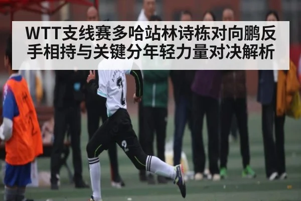 WTT支线赛多哈站林诗栋对向鹏反手相持与关键分年轻力量对决解析